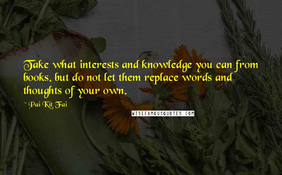 Pai Kit Fai Quotes: Take what interests and knowledge you can from books, but do not let them replace words and thoughts of your own.