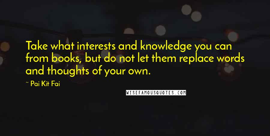 Pai Kit Fai Quotes: Take what interests and knowledge you can from books, but do not let them replace words and thoughts of your own.