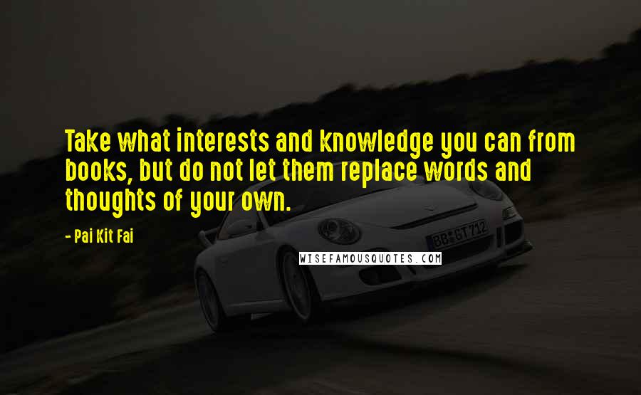 Pai Kit Fai Quotes: Take what interests and knowledge you can from books, but do not let them replace words and thoughts of your own.