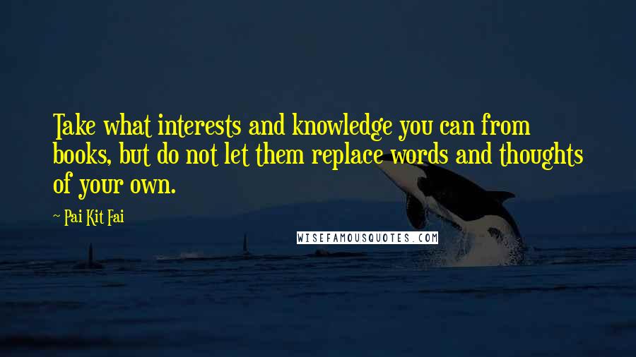 Pai Kit Fai Quotes: Take what interests and knowledge you can from books, but do not let them replace words and thoughts of your own.