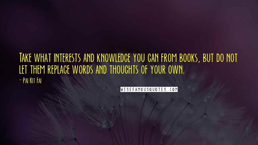 Pai Kit Fai Quotes: Take what interests and knowledge you can from books, but do not let them replace words and thoughts of your own.