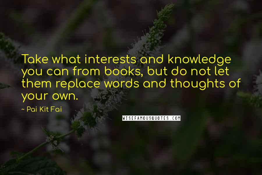 Pai Kit Fai Quotes: Take what interests and knowledge you can from books, but do not let them replace words and thoughts of your own.