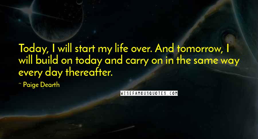 Paige Dearth Quotes: Today, I will start my life over. And tomorrow, I will build on today and carry on in the same way every day thereafter.