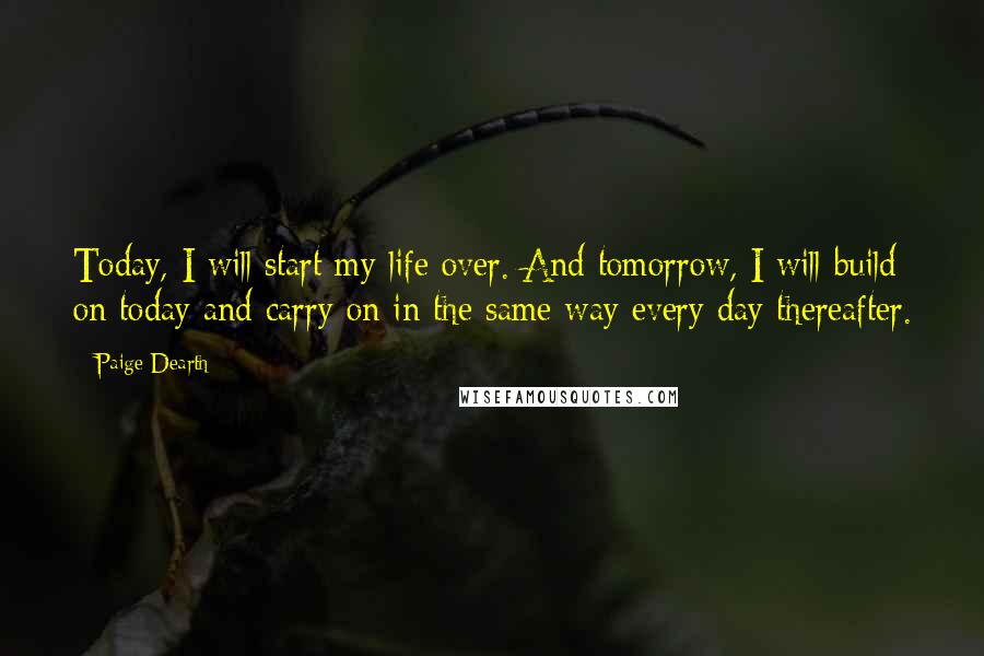 Paige Dearth Quotes: Today, I will start my life over. And tomorrow, I will build on today and carry on in the same way every day thereafter.