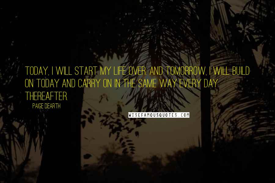 Paige Dearth Quotes: Today, I will start my life over. And tomorrow, I will build on today and carry on in the same way every day thereafter.