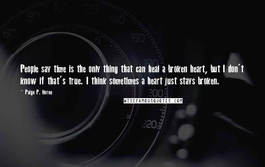Paige P. Horne Quotes: People say time is the only thing that can heal a broken heart, but I don't know if that's true. I think sometimes a heart just stays broken.