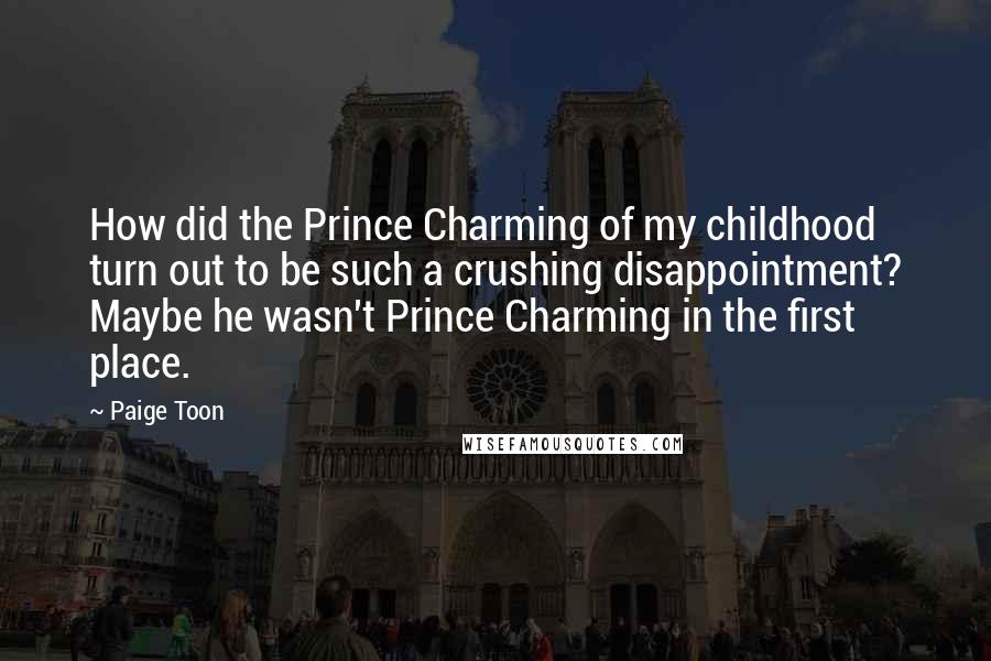Paige Toon Quotes: How did the Prince Charming of my childhood turn out to be such a crushing disappointment? Maybe he wasn't Prince Charming in the first place.