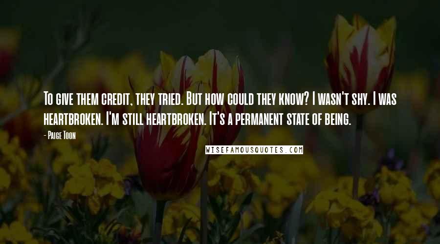 Paige Toon Quotes: To give them credit, they tried. But how could they know? I wasn't shy. I was heartbroken. I'm still heartbroken. It's a permanent state of being.