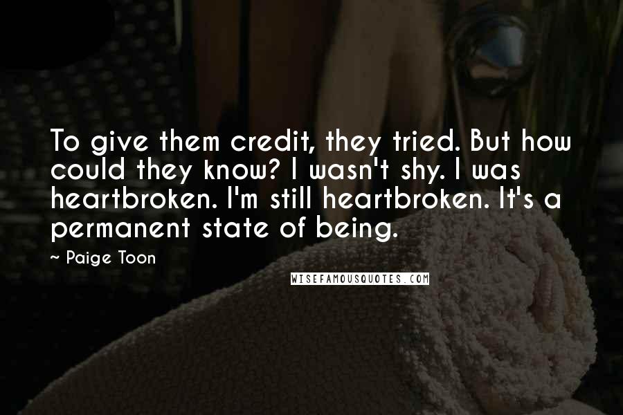 Paige Toon Quotes: To give them credit, they tried. But how could they know? I wasn't shy. I was heartbroken. I'm still heartbroken. It's a permanent state of being.