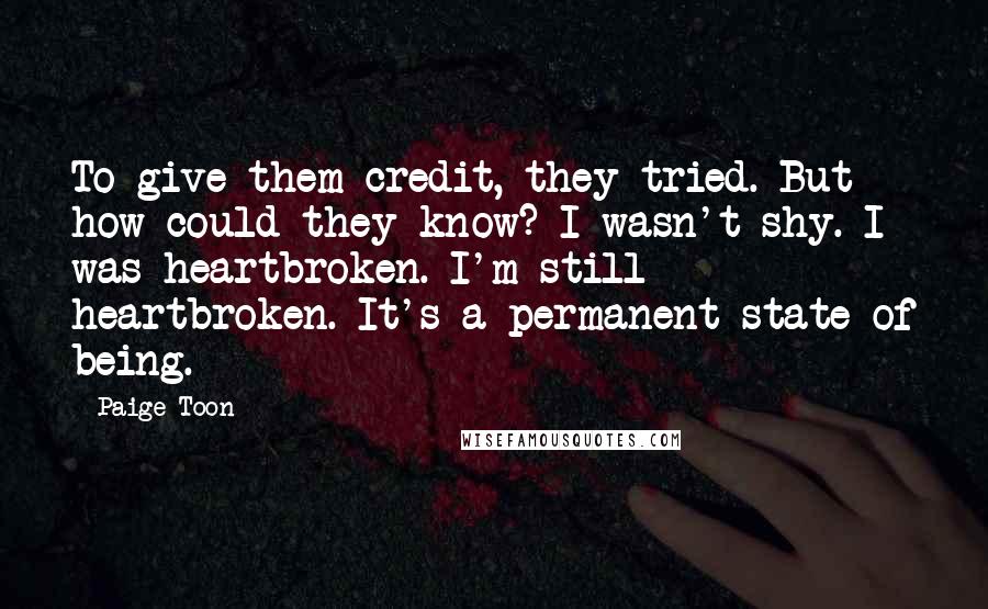 Paige Toon Quotes: To give them credit, they tried. But how could they know? I wasn't shy. I was heartbroken. I'm still heartbroken. It's a permanent state of being.
