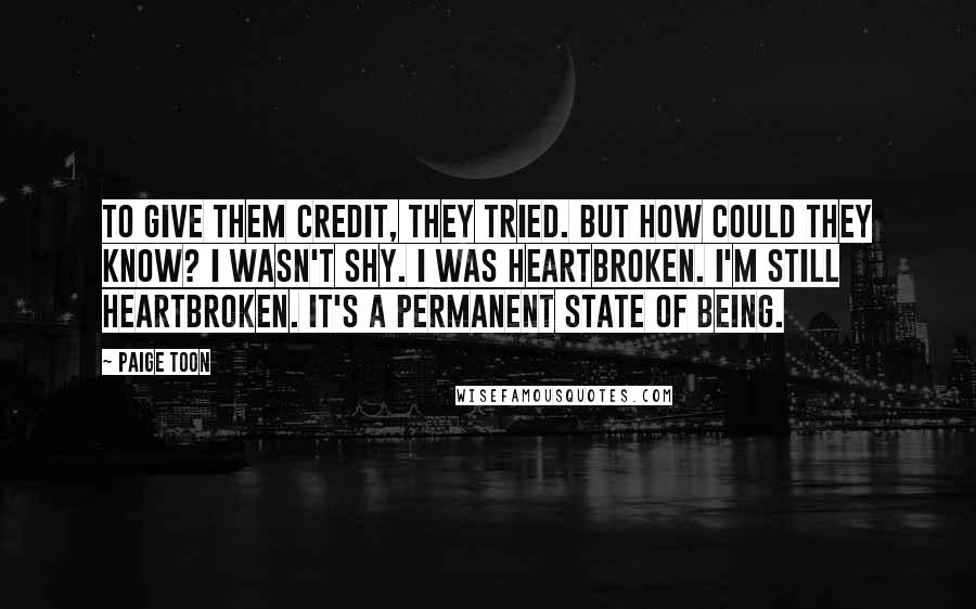 Paige Toon Quotes: To give them credit, they tried. But how could they know? I wasn't shy. I was heartbroken. I'm still heartbroken. It's a permanent state of being.