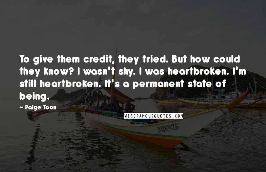 Paige Toon Quotes: To give them credit, they tried. But how could they know? I wasn't shy. I was heartbroken. I'm still heartbroken. It's a permanent state of being.