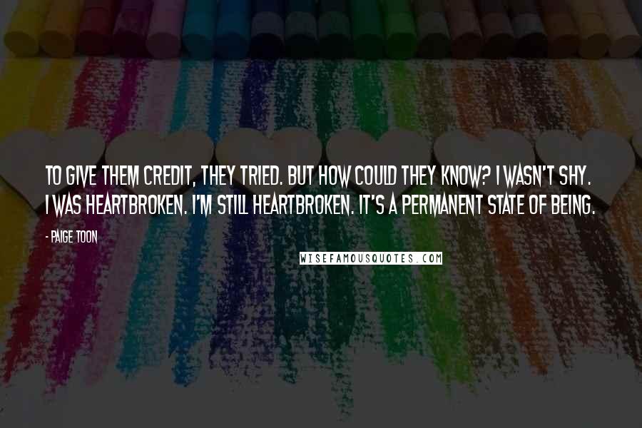 Paige Toon Quotes: To give them credit, they tried. But how could they know? I wasn't shy. I was heartbroken. I'm still heartbroken. It's a permanent state of being.