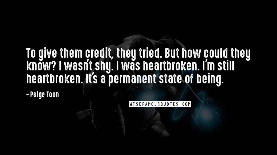Paige Toon Quotes: To give them credit, they tried. But how could they know? I wasn't shy. I was heartbroken. I'm still heartbroken. It's a permanent state of being.