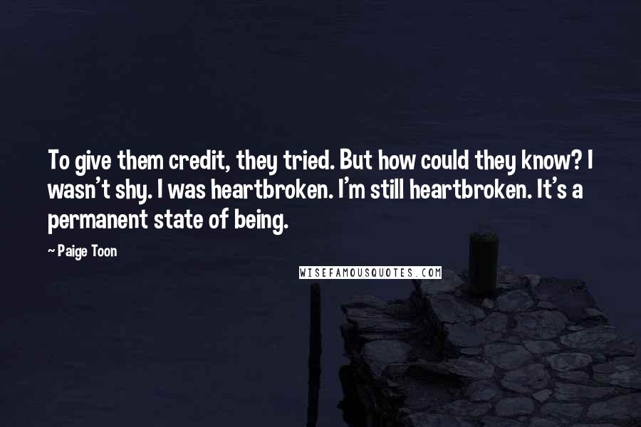 Paige Toon Quotes: To give them credit, they tried. But how could they know? I wasn't shy. I was heartbroken. I'm still heartbroken. It's a permanent state of being.