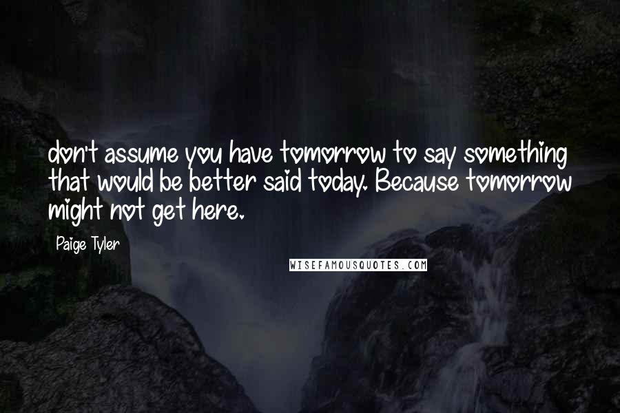 Paige Tyler Quotes: don't assume you have tomorrow to say something that would be better said today. Because tomorrow might not get here.