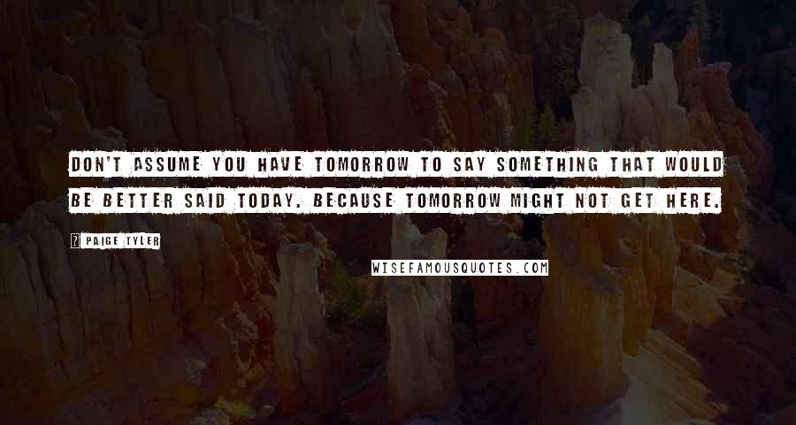 Paige Tyler Quotes: don't assume you have tomorrow to say something that would be better said today. Because tomorrow might not get here.