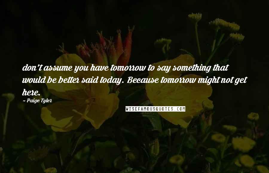 Paige Tyler Quotes: don't assume you have tomorrow to say something that would be better said today. Because tomorrow might not get here.