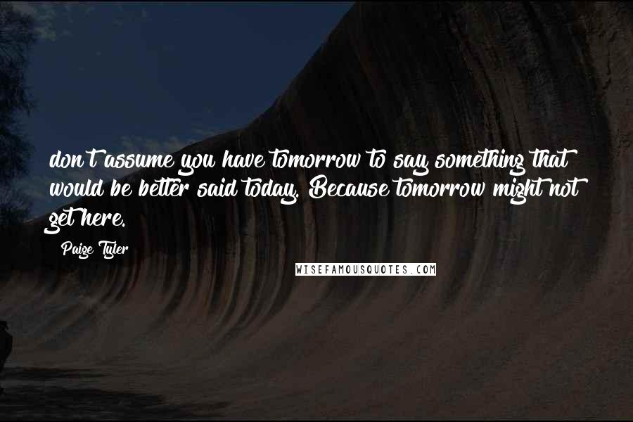 Paige Tyler Quotes: don't assume you have tomorrow to say something that would be better said today. Because tomorrow might not get here.