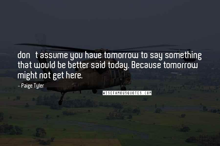 Paige Tyler Quotes: don't assume you have tomorrow to say something that would be better said today. Because tomorrow might not get here.