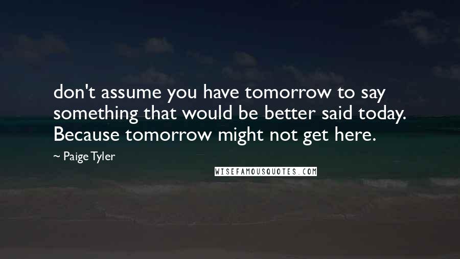 Paige Tyler Quotes: don't assume you have tomorrow to say something that would be better said today. Because tomorrow might not get here.