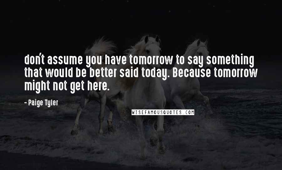 Paige Tyler Quotes: don't assume you have tomorrow to say something that would be better said today. Because tomorrow might not get here.