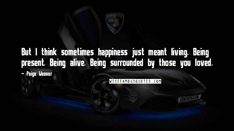 Paige Weaver Quotes: But I think sometimes happiness just meant living. Being present. Being alive. Being surrounded by those you loved.