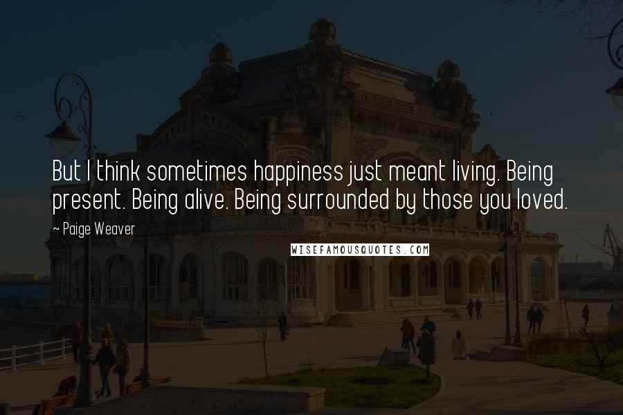 Paige Weaver Quotes: But I think sometimes happiness just meant living. Being present. Being alive. Being surrounded by those you loved.