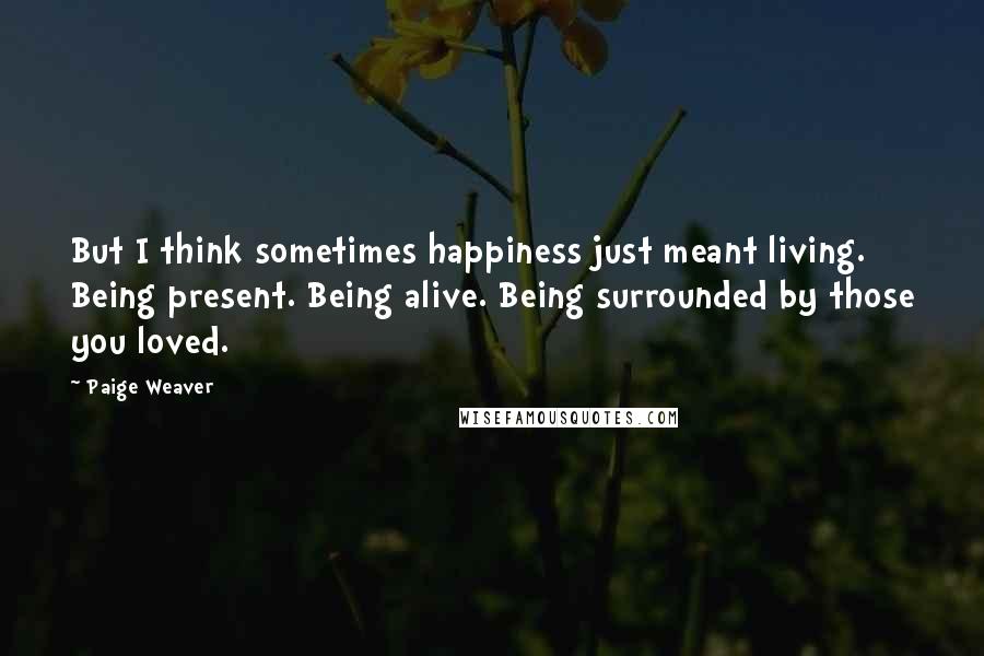 Paige Weaver Quotes: But I think sometimes happiness just meant living. Being present. Being alive. Being surrounded by those you loved.