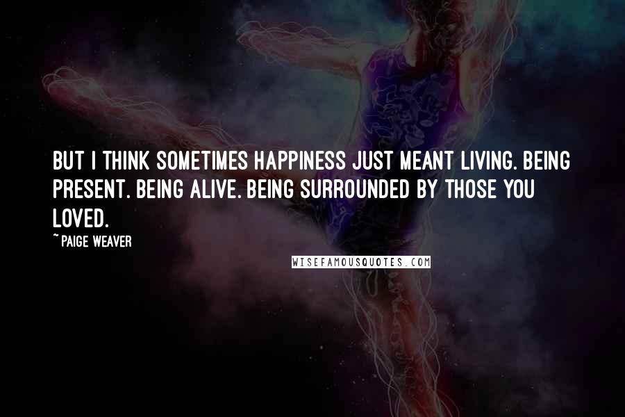 Paige Weaver Quotes: But I think sometimes happiness just meant living. Being present. Being alive. Being surrounded by those you loved.