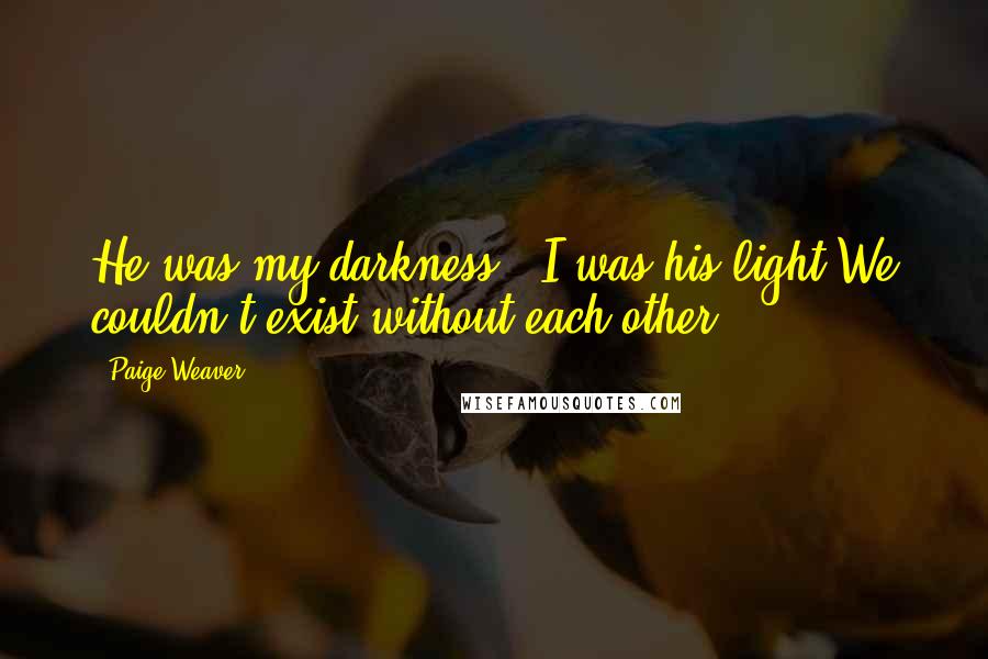 Paige Weaver Quotes: He was my darkness & I was his light.We couldn't exist without each other.