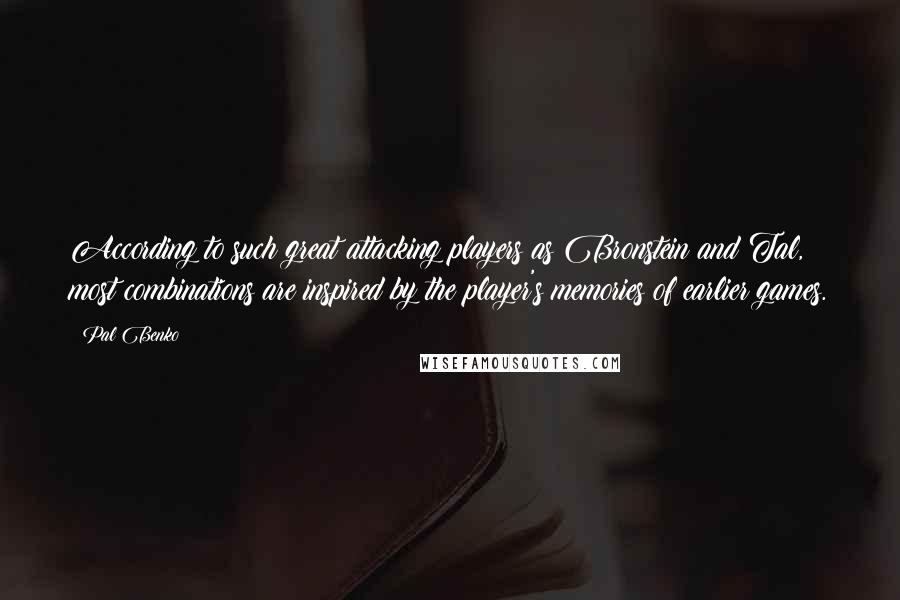 Pal Benko Quotes: According to such great attacking players as Bronstein and Tal, most combinations are inspired by the player's memories of earlier games.