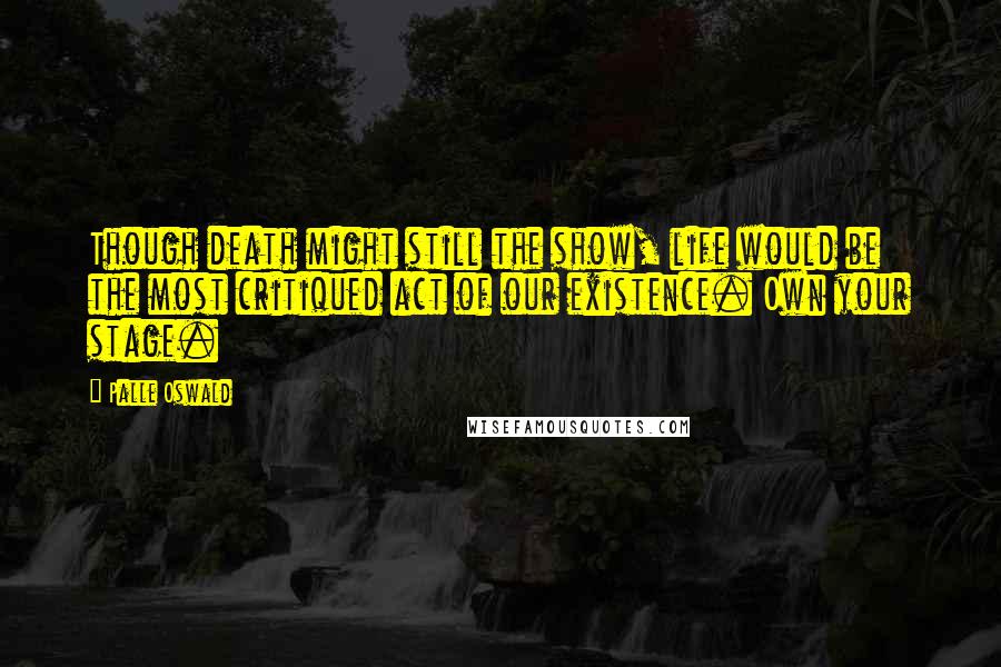 Palle Oswald Quotes: Though death might still the show, life would be the most critiqued act of our existence. Own your stage.