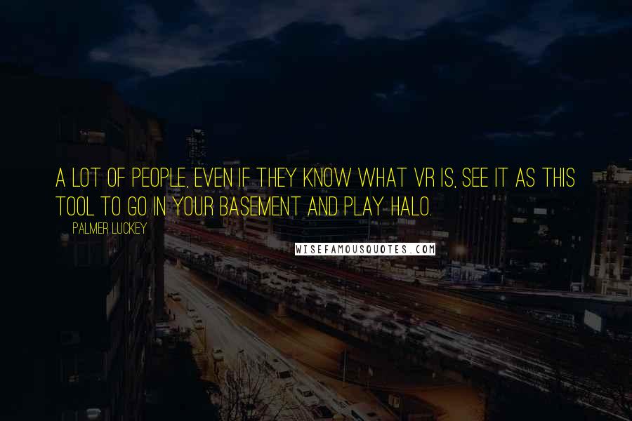 Palmer Luckey Quotes: A lot of people, even if they know what VR is, see it as this tool to go in your basement and play Halo.