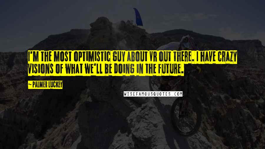Palmer Luckey Quotes: I'm the most optimistic guy about VR out there. I have crazy visions of what we'll be doing in the future.