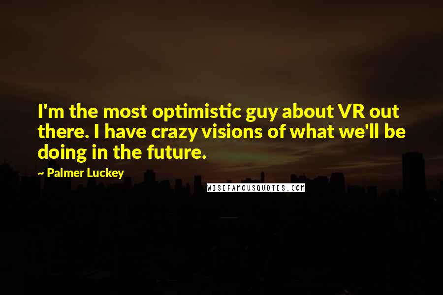 Palmer Luckey Quotes: I'm the most optimistic guy about VR out there. I have crazy visions of what we'll be doing in the future.