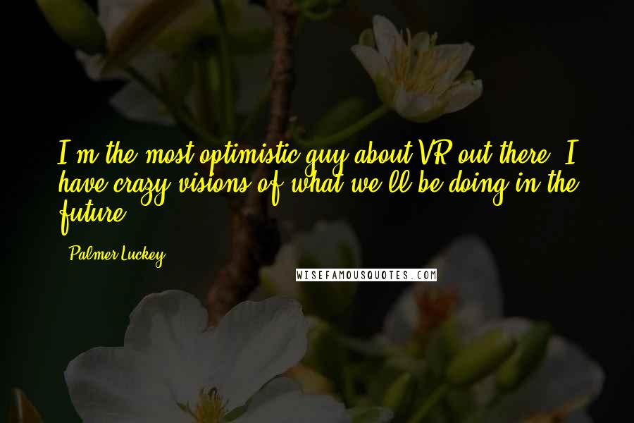 Palmer Luckey Quotes: I'm the most optimistic guy about VR out there. I have crazy visions of what we'll be doing in the future.