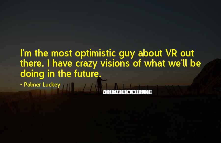 Palmer Luckey Quotes: I'm the most optimistic guy about VR out there. I have crazy visions of what we'll be doing in the future.