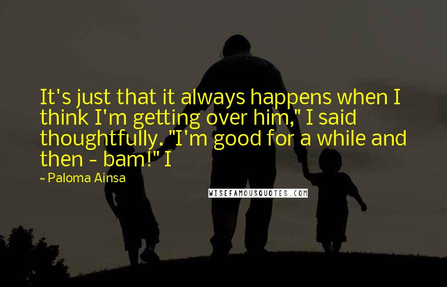 Paloma Ainsa Quotes: It's just that it always happens when I think I'm getting over him," I said thoughtfully. "I'm good for a while and then - bam!" I