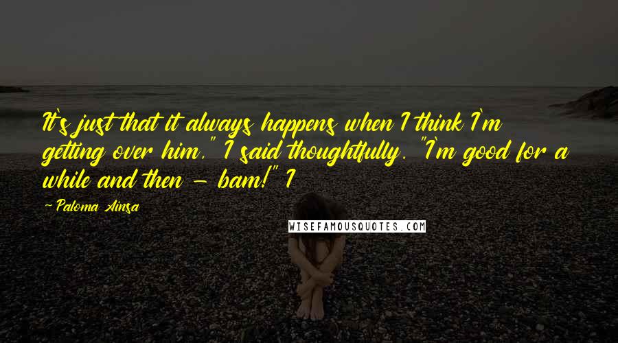 Paloma Ainsa Quotes: It's just that it always happens when I think I'm getting over him," I said thoughtfully. "I'm good for a while and then - bam!" I