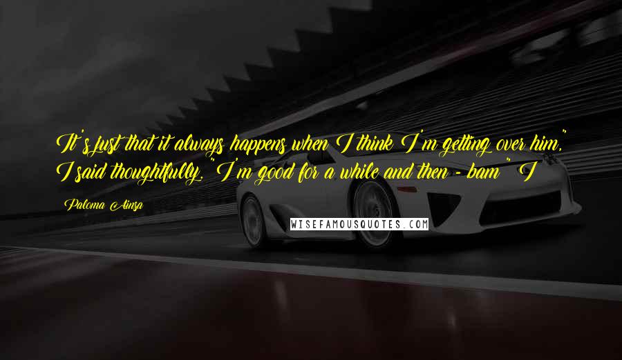 Paloma Ainsa Quotes: It's just that it always happens when I think I'm getting over him," I said thoughtfully. "I'm good for a while and then - bam!" I