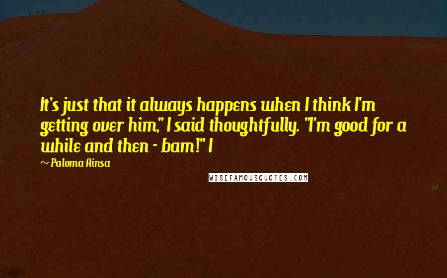 Paloma Ainsa Quotes: It's just that it always happens when I think I'm getting over him," I said thoughtfully. "I'm good for a while and then - bam!" I