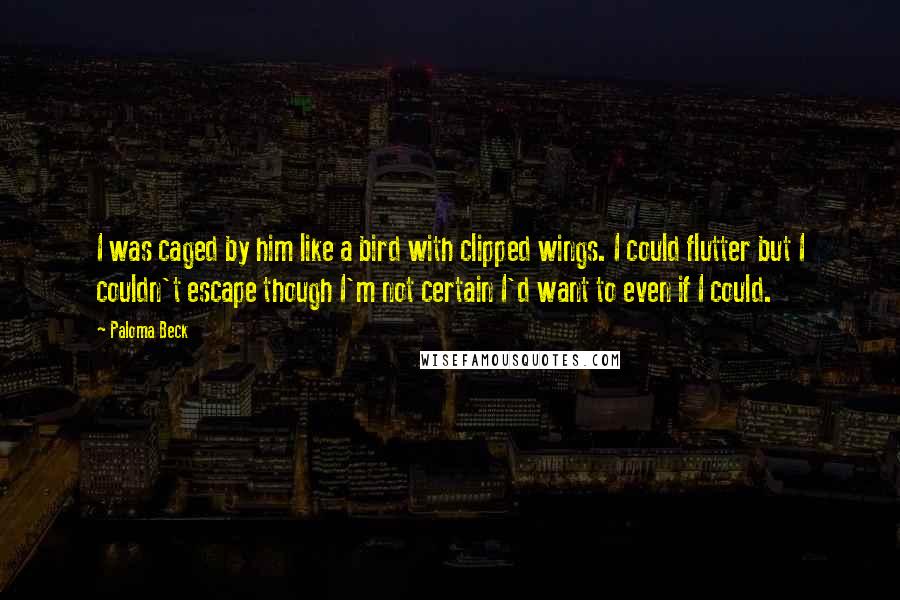 Paloma Beck Quotes: I was caged by him like a bird with clipped wings. I could flutter but I couldn't escape though I'm not certain I'd want to even if I could.