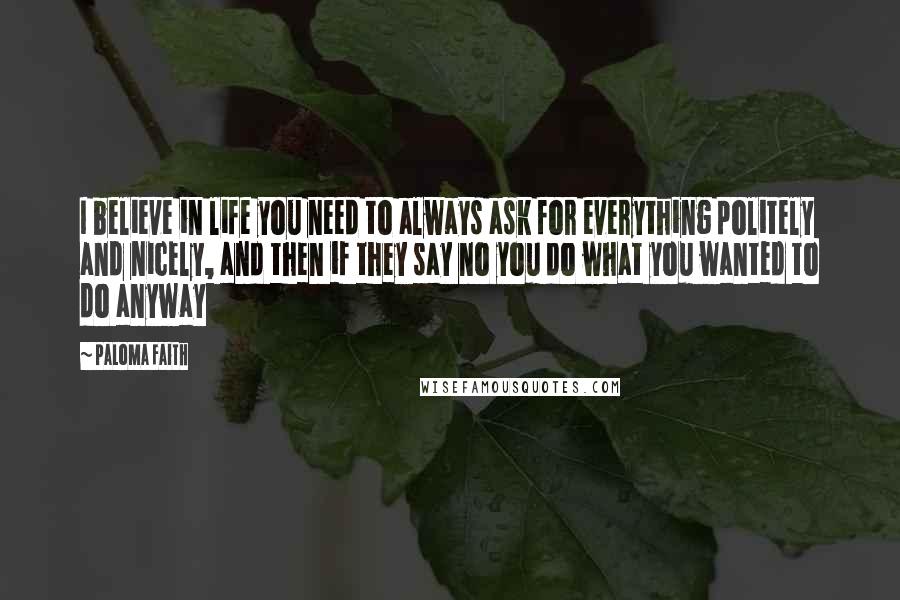 Paloma Faith Quotes: I believe in life you need to always ask for everything politely and nicely, and then if they say no you do what you wanted to do anyway