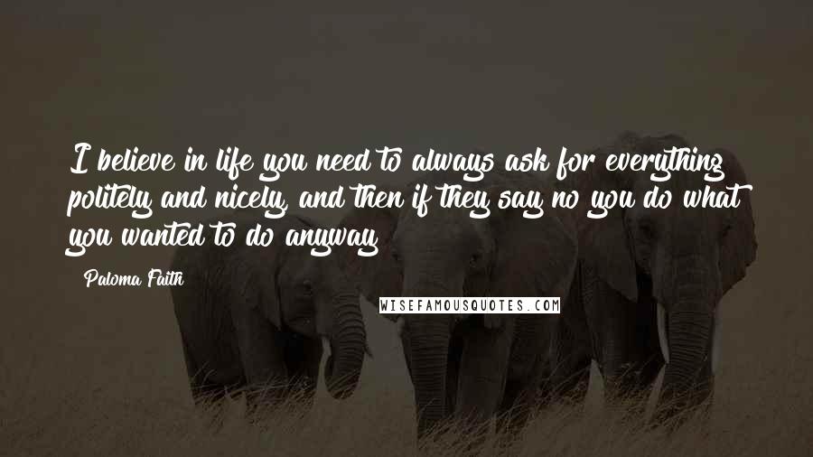 Paloma Faith Quotes: I believe in life you need to always ask for everything politely and nicely, and then if they say no you do what you wanted to do anyway