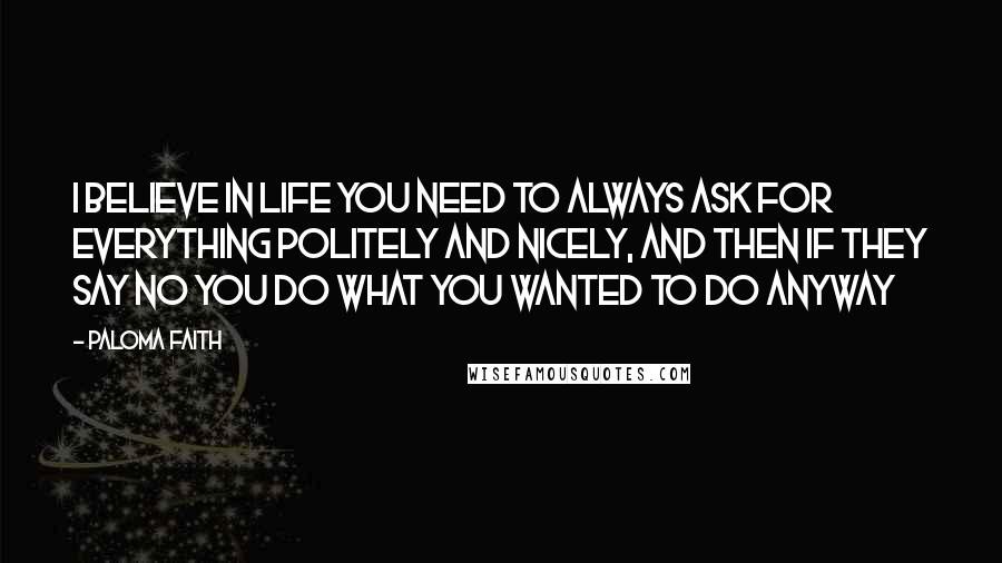 Paloma Faith Quotes: I believe in life you need to always ask for everything politely and nicely, and then if they say no you do what you wanted to do anyway