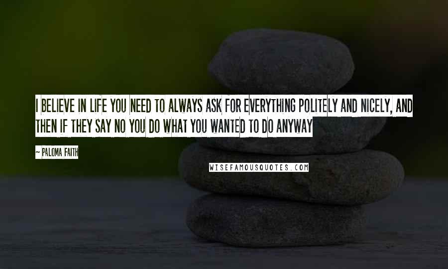 Paloma Faith Quotes: I believe in life you need to always ask for everything politely and nicely, and then if they say no you do what you wanted to do anyway