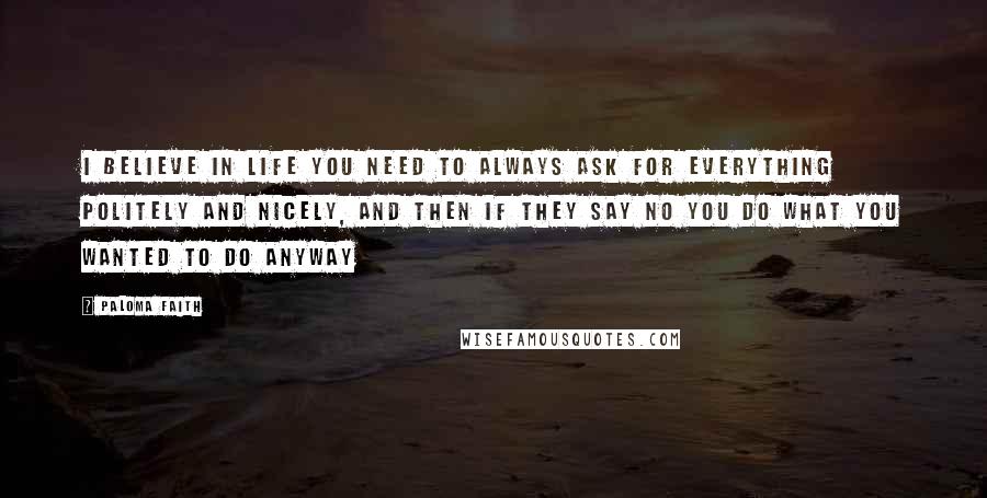 Paloma Faith Quotes: I believe in life you need to always ask for everything politely and nicely, and then if they say no you do what you wanted to do anyway