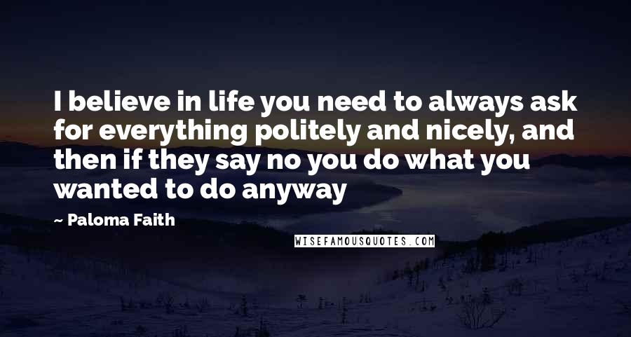 Paloma Faith Quotes: I believe in life you need to always ask for everything politely and nicely, and then if they say no you do what you wanted to do anyway