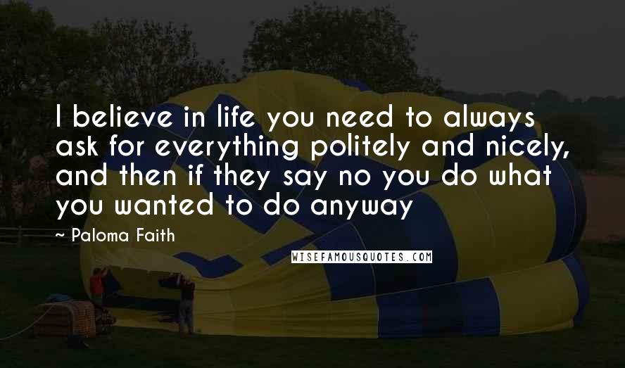 Paloma Faith Quotes: I believe in life you need to always ask for everything politely and nicely, and then if they say no you do what you wanted to do anyway